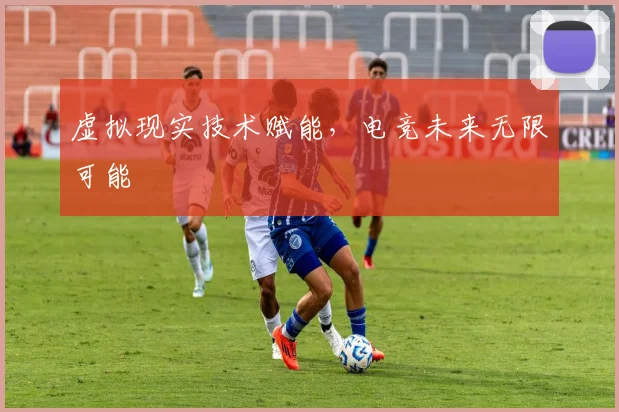 虚拟现实技术赋能，电竞未来无限可能
