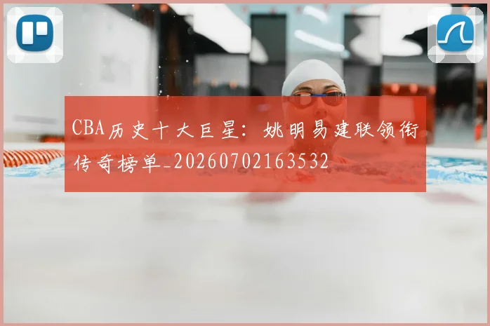 CBA历史十大巨星:姚明易建联领衔传奇榜单_20260702163532