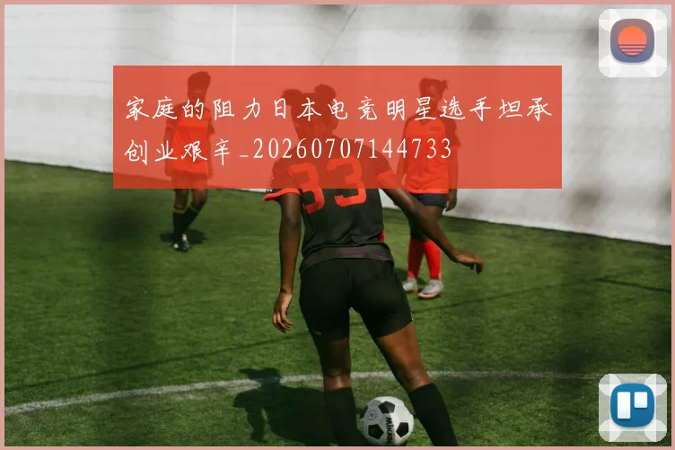 家庭的阻力日本电竞明星选手坦承创业艰辛_20260707144733