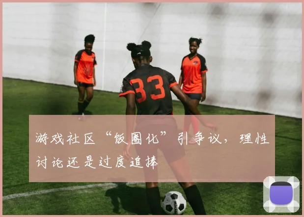 游戏社区“饭圈化”引争议,理性讨论还是过度追捧