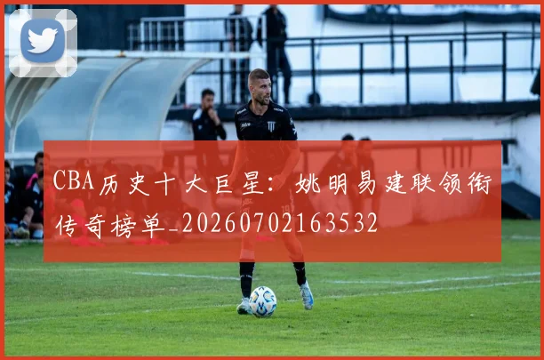 CBA历史十大巨星：姚明易建联领衔传奇榜单_20260702163532