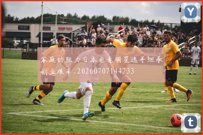 家庭的阻力日本电竞明星选手坦承创业艰辛_20260707144733