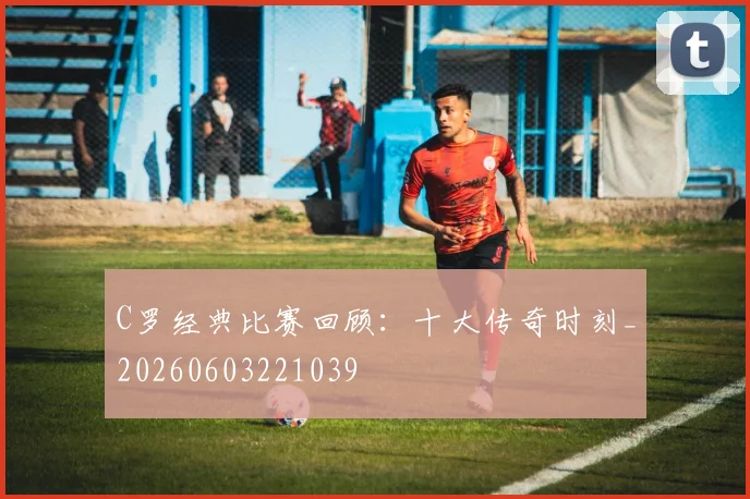 C罗经典比赛回顾:十大传奇时刻_20260603221039