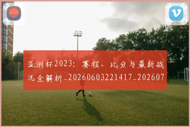 亚洲杯2023:赛程、比分与最新战况全解析_20260603221417_20260703213242