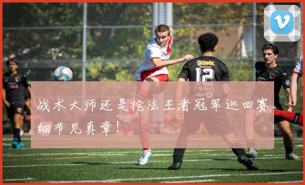 战术大师还是枪法王者冠军巡回赛细节见真章!